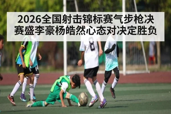 2026全国射击锦标赛气步枪决赛盛李豪杨皓然心态对决定胜负